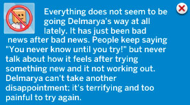 UI from the game: Everything does not seem to be going Delmarya's way at all lately. It has just been bad news after bad news. People keep saying You never know until you try! But never talk about how it feels after trying something new and it not working out. Delmarya can't take another disappointment; it's terrifying and too painful to try again.